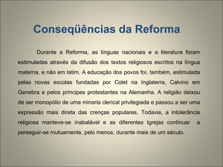 Conseqüências da Reforma Durante a Reforma, as línguas nacionais e a literatura foram estimuladas através da difusão dos textos religiosos escritos na língua materna, e não em latim. A educação dos povos foi, também, estimulada pelas novas escolas fundadas por Colet na Inglaterra, Calvino em Genebra e pelos príncipes protestantes na Alemanha. A religião deixou de ser monopólio de uma minoria clerical privilegiada e passou a ser uma expressão mais direta das crenças populares. Todavia, a intolerância religiosa manteve-se inabalável e as diferentes Igrejas continuar  a perseguir-se mutuamente, pelo menos, durante mais de um século. 