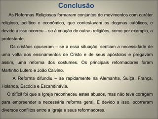 Conclusão  As Reformas Religiosas formaram conjuntos de movimentos com caráter religioso, político e econômico, que contestavam os dogmas católicos, e devido a isso ocorreu – se à criação de outras religiões, como por exemplo, a protestante. Os cristãos opuseram – se a essa situação, sentiam a necessidade de uma volta aos ensinamentos de Cristo e de seus apóstolos e pregavam assim, uma reforma dos costumes. Os principais reformadores foram Martinho Lutero e João Calvino. A Reforma difundiu – se rapidamente na Alemanha, Suíça, França, Holanda, Escócia e Escandinávia.  O difícil foi que a Igreja reconheceu estes abusos, mas não teve coragem para empreender a necessária reforma geral. E devido a isso, ocorreram diversos conflitos entre a Igreja e seus reformadores. 