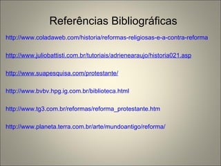 Referências Bibliográficas http://www.coladaweb.com/historia/reformas-religiosas-e-a-contra-reforma http://www.juliobattisti.com.br/tutoriais/adrienearaujo/historia021.asp http://www.suapesquisa.com/protestante/ http://www.bvbv.hpg.ig.com.br/biblioteca.html http://www.tg3.com.br/reformas/reforma_protestante.htm http://www.planeta.terra.com.br/arte/mundoantigo/reforma/ 