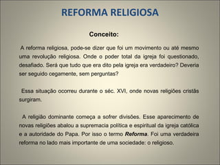   REFORMA RELIGIOSA Conceito:  A reforma religiosa, pode-se dizer que foi um movimento ou até mesmo uma revolução religiosa. Onde o poder total da igreja foi questionado, desafiado. Será que tudo que era dito pela igreja era verdadeiro? Deveria ser seguido cegamente, sem perguntas?   Essa situação ocorreu durante o séc. XVI, onde novas religiões cristãs surgiram.   A religião dominante começa a sofrer divisões. Esse aparecimento de novas religiões abalou a supremacia política e espiritual da igreja católica e a autoridade do Papa. Por isso o termo  Reforma . Foi uma verdadeira reforma no lado mais importante de uma sociedade: o religioso.   