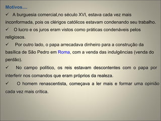 Motivos.... A burguesia comercial,no século XVI, estava cada vez mais inconformada, pois os clérigos católicos estavam condenando seu trabalho.  O lucro e os juros eram vistos como práticas condenáveis pelos religiosos. Por outro lado, o papa arrecadava dinheiro para a construção da basílica de São Pedro em  Roma , com a venda das indulgências (venda do perdão).  No campo político, os reis estavam descontentes com o papa por  interferir nos comandos que eram próprios da realeza.  O homem renascentista, começava a ler mais e formar uma opinião cada vez mais crítica. 