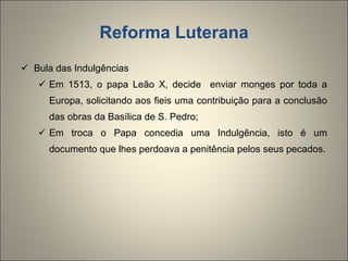 Reforma Luterana Bula das Indulgências Em 1513, o papa Leão X, decide  enviar monges por toda a Europa, solicitando aos fieis uma contribuição para a conclusão das obras da Basílica de S. Pedro; Em troca o Papa concedia uma Indulgência, isto é um documento que lhes perdoava a penitência pelos seus pecados. 
