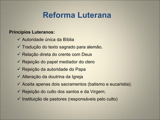 Reforma Luterana Princípios Luteranos: Autoridade única da Bíblia Tradução do texto sagrado para alemão. Relação direta do crente com Deus Rejeição do papel mediador do clero Rejeição da autoridade do Papa Alteração da doutrina da Igreja Aceita apenas dois sacramentos (batismo e eucaristia); Rejeição do culto dos santos e da Virgem; Instituição de pastores (responsáveis pelo culto) 