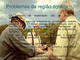 Problemas da região agrária
• Os campos de exploração são de pequenas
dimensões;
• A população agrícola encontra-se envelhecida (média
nacional é de 63 anos) apesar de ser a região com o
menor índice de envelhecimento. A densidade da
população é fraca, porém tem uma das populações
agrícolas mais numerosas, 19%;
• Não são utilizadas as novas tecnologias, o que faz
com que continuem a utilizar instrumentos
rudimentares;
• Fraca fertilização dos solos portugueses;
• Fraca sustentabilidade social e económica das áreas
rurais;
• Elevado risco de desertificação;
• Insuficiência da formação profissional dos agricultores;
 