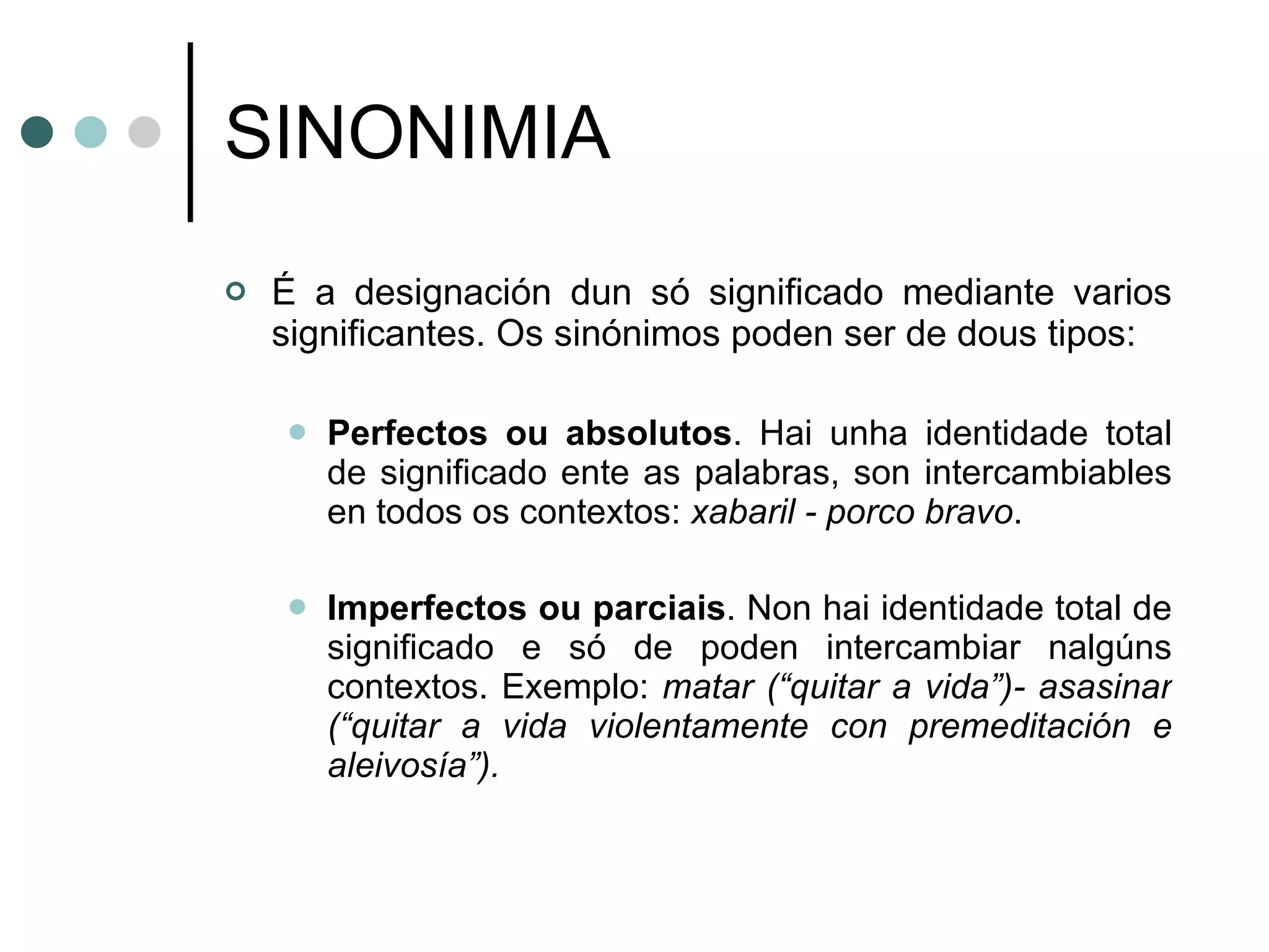 SINONIMIA É a designación dun só significado mediante varios significantes. Os sinónimos poden ser de dous tipos: Perfectos ou absolutos . Hai unha identidade total de significado ente as palabras, son intercambiables en todos os contextos:  xabaril - porco bravo . Imperfectos ou parciais . Non hai identidade total de significado e só de poden intercambiar nalgúns contextos. Exemplo:  matar (“quitar a vida”)- asasinar (“quitar a vida violentamente con premeditación e aleivosía”). 