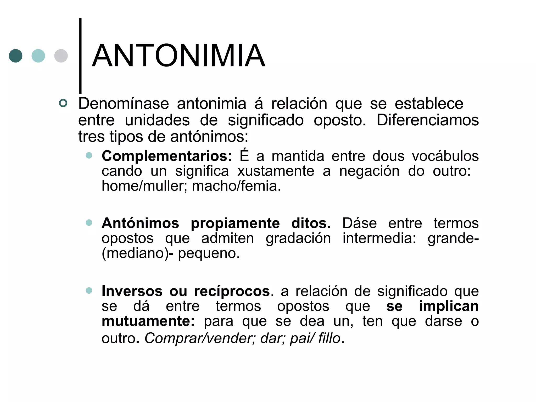 ANTONIMIA Denomínase antonimia á relación que se establece  entre unidades de significado oposto.  Diferenciamos tres tipos de antónimos: Complementarios:  É a mantida entre dous vocábulos cando un significa xustamente a negación do outro:  home/muller; macho/femia. Antónimos propiamente ditos.   Dáse entre termos opostos que admiten gradación intermedia: grande- (mediano)- pequeno. Inversos ou recíprocos . a relación de significado que se dá entre termos opostos que  se implican mutuamente:  para que se dea un, ten que darse o outro .   Comprar/vender; dar; pai/ fillo . 
