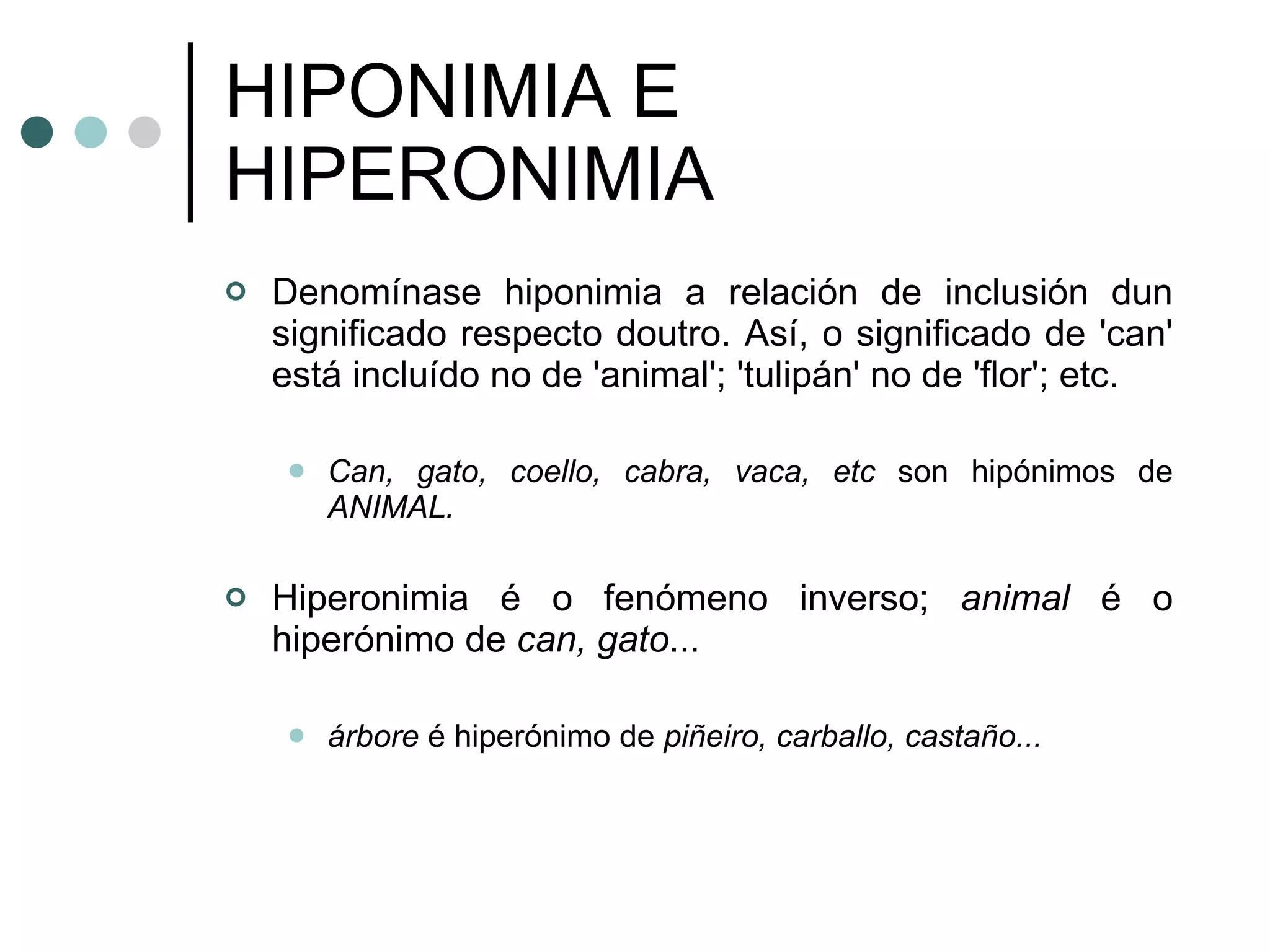 HIPONIMIA E HIPERONIMIA Denomínase hiponimia a relación de inclusión   dun significado respecto doutro. Así, o significado de 'can' está incluído no de 'animal'; 'tulipán' no de 'flor'; etc. Can, gato, coello, cabra, vaca, etc  son hipónimos de  ANIMAL. Hiperonimia é o fenómeno inverso;  animal  é o hiperónimo de  can, gato ... árbore  é hiperónimo de  piñeiro, carballo, castaño...   