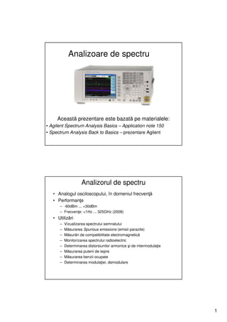 Analizoare de spectru




     Această prezentare este bazată pe materialele:
• Agilent Spectrum Analysis Basics – Application note 150
• Spectrum Analysis Back to Basics – prezentare Agilent




                    Analizorul de spectru
   • Analogul osciloscopului, în domeniul frecvenţă
   • Performanţe
      – -60dBm ... +30dBm
      – Frecvenţe: <1Hz ... 325GHz (2008)
   • Utilizări
      –   Vizualizarea spectrului semnalului
      –   Măsurarea Spurious emissions (emisii parazite)
      –   Măsurări de compatibilitate electromagnetică
      –   Monitorizarea spectrului radioelectric
      –   Determinarea distorsiunilor armonice şi de intermodulaţie
      –   Măsurarea puterii de ieşire
      –   Măsurarea benzii ocupate
      –   Determinarea modulaţiei, demodulare




                                                                      1
 