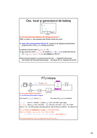 Osc. local şi generatorul de baleiaj
                                     A




                                         0   1     2       3 (GHz) f
                                                 display

Q: Ce este semnalul albastru din stînga ecranului ?
OBS: nu este c.c. căci aceasta este filtrată înainte de mixer

A: este chiar caracteristica filtrului IF; analizorul îşi afişează caracteristica
   propriului filtru cînd fLO= fIF (stînga ecranului)

la ieşirea mixerului avem fout = fLO-fs [1]
la stg. ecranului avem fLO = fIF ; nu există c.c. → la fs = 0 nu există semnal (0)
    [1] → fout = fLO - fs= fIF – 0 = fIF care trece prin filtrul IF

Acest semnal acoperă un eventual semnal real → împiedică măsurarea
  semnalelor de frecvenţă foarte joasă → de obicei AS nu măsoară de la 0Hz




                                         FTJ intrare
                                                                       filtru IF
                  mixer   fLO-fS, fLO+fS, fS-fLO                                   detector

 fs
                                                                  3.6 GHz
             LO

Q: La ce este necesar FTJ intrare ?
A: La eliminarea frecvenţelor imagine

prin mixare, fIF= fLO-fs dar şi fs-fLO                     (am văzut că fLO+fS nu contează)

fIF= fLO-fs dorim fi = 3.6GHz → trebuie fLO= (3.6...6.5) GHz (ştim deja)
fIF= fs-fLO avem fLO= (3.6...6.5) GHz → fS= (3.6+3.6...6.5+3.6) = (7.2...10.1) GHz
deci fs= 7.2...10.1GHz produc semnale care se “văd” la fel ca 0..2.9GHz→ tb. filtrare FTJ

Ex: fs=1.5GHz are imaginea fs’= fs+2fIF = 1.5+2•3.6=8.7GHz
Dem: fs’= 8.7GHz → fLO = fs - fIF = 8.7 - 3.6 = 5.1GHz
       fs = 1.5GHz → fLO = fs+fIF = 1.5 + 3.6 = 5.1GHz deci acelaşi fLO !!!

Q: Ilustraţi spaţierea cu 2fIF pe diagrama de acord fS=f(fLO) !




                                                                                              10
 