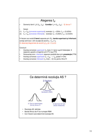 Alegerea fIF
•         Domeniul dorit: fS € (fSm, fSM ) Condiţie: fIF ≠ (fSm, fSM )     Q: de ce ?

•         Soluţii:
(1)       fIF > fSM (conversie superioară); exemplu: fIF = 2GHz, fLO = (2,4)GHz
(2)       fIF < fSm (conversie inferioară); exemplu: fIF = 0.2GHz, fLO = (2,4)GHz

În fiecare caz există 2 benzi separate prin 2fIF: banda superioară şi inferioară
coresp semnului ± din ecuaţia de acord fS = fLO ± fIF
Q: desenaţi diagramele de acord fS(fLO) pt. (1) şi (2)

Concluzii:
•   Avantaj conversie superioară: fIF mare     benzi sup/inf distanţate
    separare uşoară a imaginilor prin FTJ sau FTS
•   Dezavantaj conv. inferioară: separare posibilă doar prin preselecţie (FTB)
•   Avantaj conversie superioară: fIF > fSM → fSm poate fi ≈ 0Hz
•   Avantaj conversie inferioară: fIF mică → Q mic pentru filtrul FI




                    Ce determină rezoluţia AS ?
                                              3 factori:


                                           1) Resolution
                                         Bandwidth (RBW)




                 2) Tipul şi selectivitatea                3) Zgomotul de fază
                    (forma) filtrului FI                    (Noise Sidebands)

      •    Rezoluţia AS: definiţie
      •    Banda filtrului de FI se numeşte RBW
      •    Cei 3 factori care determină rezoluţia AS




                                                                                        11
 