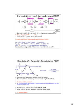 Îmbunătăţirea rezoluţiei: reducerea RBW
                                 FI1=fLO1-fs           FI2=FI1-FLO2           FI3=FI2-fLO3
                                                                                             detector
                      mixer                    mixer                  mixer
    fs

                                3.6 GHz                 200MHz                    20 MHz



                LO1                     LO2                   LO3
                                      3.4GHz                180MHz

                                        GTLV
                                                                                               display


•    Conversii multiple (2..4 conversii); LO1 e singurul comandat de GTLV
•    fs=fLO1-(fLO2+fLO3+FI3)          (1)
•    fLO2+fLO3+FI3 = fLO1 minim pentru ca fs minim = 0

Q: care conversii sînt superioare şi care inferioare ? De ce ?

Ex: fs=0..2.9GHz, fLO1=3.6..6.5GHz FI1 = 3.6GHz
fLO2+fLO3+FI3 = 3.4GHz + 180MHz + 20MHz = 3.6GHz = FI1
deci (1) ↔ fs = fLO1 – FI1, aceeaşi ecuaţie ca pînă acum.
Selectivitatea e asigurată de FI3 care e pe frecvenţă mică, nu de FI1.




     Rezoluţia AS: factorul 2 - Selectivitatea RBW

         3 dB
                                                   3 dB BW

60 dB                                                                                60 dB BW
                                                            Selectivitate     =
                                                                                      3 dB BW
                              60 dB
                               BW

•    Defineşte forma caracteristicii filtrului FI (RBW Filter Shape)
•    Determină abilitatea de a distinge două semnale de amplitudini diferite

•    Q: de ce e utilă în practică ?
•    A: uzual, produsele de modulaţie şi distorsiunile sînt de amplitudine mult mai mică
     decît semnalul de bază

•    Se defineşte fcţ. de banda filtrului FI la -3dB şi la -60dB.
•    Uzual: max 15:1 pt. filtre FI analogice, max 5:1 pt. filtre FI digitale

•    Q: valoarea ideală ?




                                                                                                         13
 