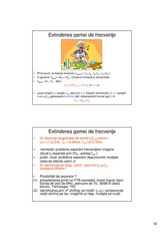 Extinderea gamei de frecvenţe




•   Pînă acum, la ieşirea mixerului: fieşire= { fLO-fS , fS-fLO , fLO+fS }
•   În general: fieşire= mfS + nfLO (mixerul mixează şi armonicile)
•   fieşire = fix = fIF deci:
                              fS = n/m fLO + 1/m fIF (n ↔ -n)

•   uzual amplit fs < amplit. fLO deci |m| = 1; folosim armonicile |n| > 1 (amplit.
    mare a fLO generează armonici dat. distorsionării formei sgn.)
                                     fS = nfLO ± fIF




              Extinderea gamei de frecvenţe
•     Q: desenaţi diagramele de acord fS(fLO) pentru:
      |n| = {1,2,3,4}, fIF = 0.3GHz, fLO=(3,7) GHz

•     memento: problema separării frecvenţelor imagine
      (două fS separate prin 2•fIF, acelaşi fLO )
•     probl. nouă: problema separării răspunsurilor multiple
      (date de diferite valori n)
•     Q: identificaţi pe diagr. acord care sînt fS şi fLO
      corespunzătoare !

•   Posibilităţi de separare ?
(1) preselectarea printr-un FTB acordabil, foarte îngust (tipic:
    banda de zeci de MHz, atenuare de 70...80dB în afara
    benzii). Tehnologie: YIG
(2) identificarea prin IF shifting: se modif. fIF a.î. componenta
    reală rămîne pe loc, imaginile şi răsp. multiple se mută.




                                                                                      16
 