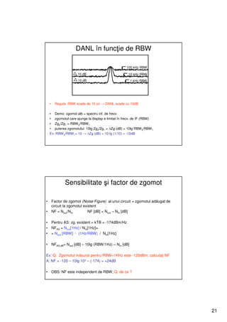 DANL în funcţie de RBW

                                                    100 kHz RBW

                       10 dB                         10 kHz RBW
                       10 dB                             1 kHz RBW




    •     Regula: RBW scade de 10 ori → DANL scade cu 10dB

    • Demo: zgomot alb = spectru inf. de frecv.
    • zgomotul care ajunge la display e limitat în frecv. de IF (RBW)
    • Zg2/Zg1 = RBW 2/RBW 1
    • puterea zgomotului: 10lg Zg2/Zg1 = ∆Zg (dB) = 10lg RBW 2/RBW 1
    Ex: RBW 2/RBW1= 10 → ∆Zg (dB) = 10 lg (1/10) = -10dB




                Sensibilitate şi factor de zgomot

•       Factor de zgomot (Noise Figure) al unui circuit = zgomotul adăugat de
        circuit la zgomotul existent
•       NF = Nout/Nin          NF [dB] = Nout – Nin [dB]

•       Pentru AS: zg. existent = kTB = -174dBm/Hz
•       NFAS = Nout[1Hz] / Nin[1Hz]=
•       = Nout [RBW] · (1Hz/RBW) / Nin[1Hz]

•       NFAS,dB= Nout [dB] – 10lg (RBW/1Hz) – Nin [dB]

Ex: Q: Zgomotul măsurat pentru RBW=1KHz este -120dBm; calculaţi NF
A: NF = -120 – 10lg 103 – (-174) = +24dB

•       OBS: NF este independent de RBW; Q: de ce ?




                                                                                21
 