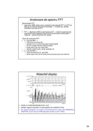 Analizoare de spectru FFT
     Dezavantaje FFT:
     • span larg, RBW relativ mare: necesită multe operaţii FFT (un FFT se
       face pe un interval restrîns de frecvenţe) → în acest caz, sweep
       time este mai mare la FFT

     •   FFT → digitizare (CAN) a semnalului pe IF → intervine zgomotul de
         cuantizare care limitează nivelul minim al semnalului care poate fi
         măsurat → gamă dinamică mai redusă

     Tipuri de analizoare FFT
     • fs < zeci de MHz →
         –   CAN direct la intrarea AS;
         –   lipseşte LO şi FI, schemă aproape integral digitală
         –   se mai numeşte Dynamic Signal Analyzer
         –   poate avea 2 sau mai multe intrări
         –   aplicaţii: analiză audio, vibraţii, geologie, etc
     •   fs > zeci de MHz →
         – down-conversion pe IF, apoi CAN
         – pentru span mare, se fac multe conversii pe parcursul unei măsurări




                            Waterfall display




•   similar cu modul persistenţă al osc. num.
•   utilitate: regimuri tranzitorii în care spectrul se modifică în timp
•   Ex: analiza vibraţiilor unui motor în momentul pornirii, măs. între 3383RPM şi
    4883RPM; intrare senzor RPM separată (similar cu EXT TRIG)




                                                                                     24
 