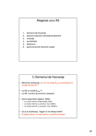Alegerea unui AS



    1.   domeniul de frecvenţe
    2.   precizia măsurării frecvenţei/amplitudinii
    3.   rezoluţie
    4.   sensibilitate
    5.   distorsiuni
    6.   gamă dinamică (dynamic range)




               1) Domeniul de frecvenţe
• Memento osciloscop: Q: cum se alege B-3dB la osciloscop în
  funcţie de semnal ?

• La AS nu există B-3dB !!!
• La AS: numărul de armonici necesare.

• Game disponibile (Agilent, 2009):
   – cu mixare internă, fundamentală, 3GHz
   – cu mixare internă, cu armonici, max. 50GHz
   – cu mixare externă, cu armonici, max. 325GHz


• Ca şi la osciloscop, “bigger is not always better”.
• Q: găsiţi măcar un motiv pentru a justifica aceasta !




                                                               26
 