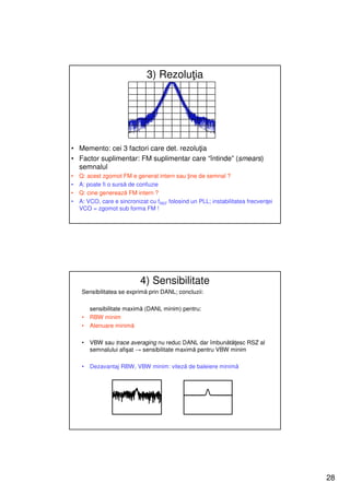 3) Rezoluţia




• Memento: cei 3 factori care det. rezoluţia
• Factor suplimentar: FM suplimentar care “întinde” (smears)
  semnalul
•   Q: acest zgomot FM e generat intern sau ţine de semnal ?
•   A: poate fi o sursă de confuzie
•   Q: cine generează FM intern ?
•   A: VCO, care e sincronizat cu fREF folosind un PLL; instabilitatea frecvenţei
    VCO = zgomot sub forma FM !




                            4) Sensibilitate
     Sensibilitatea se exprimă prin DANL; concluzii:

         sensibilitate maximă (DANL minim) pentru:
     •   RBW minim
     •   Atenuare minimă

     •   VBW sau trace averaging nu reduc DANL dar îmbunătăţesc RSZ al
         semnalului afişat → sensibilitate maximă pentru VBW minim

     •   Dezavantaj RBW, VBW minim: viteză de baleiere minimă




                                                                                    28
 