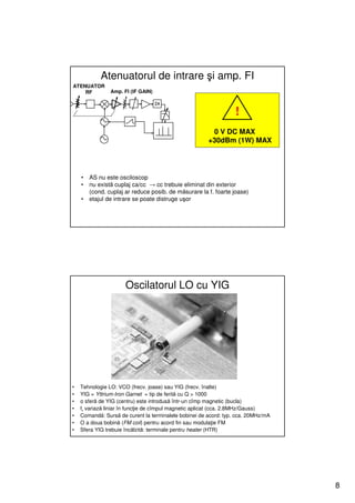 Atenuatorul de intrare şi amp. FI
ATENUATOR
    RF          Amp. FI (IF GAIN)



                                                                  !
                                                        0 V DC MAX
                                                       +30dBm (1W) MAX




    •   AS nu este osciloscop
    •   nu există cuplaj ca/cc → cc trebuie eliminat din exterior
        (cond. cuplaj ar reduce posib. de măsurare la f. foarte joase)
    •   etajul de intrare se poate distruge uşor




                      Oscilatorul LO cu YIG




•   Tehnologie LO: VCO (frecv. joase) sau YIG (frecv. înalte)
•   YIG = Yttrium-Iron Garnet = tip de ferită cu Q > 1000
•   o sferă de YIG (centru) este introdusă într-un cîmp magnetic (bucla)
•   fr variază liniar în funcţie de cîmpul magnetic aplicat (cca. 2.8MHz/Gauss)
•   Comandă: Sursă de curent la terminalele bobinei de acord: typ. cca. 20MHz/mA
•   O a doua bobină (FM coil) pentru acord fin sau modulaţie FM
•   Sfera YIG trebuie încălzită: terminale pentru heater (HTR)




                                                                                   8
 