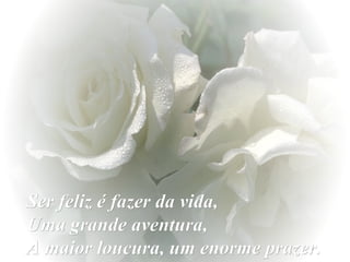 Ser feliz é fazer da vida,  Uma grande aventura,  A maior loucura, um enorme prazer. 