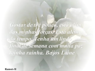Ramsés II Gostar de ti é pouco, está além das minhas forças. Está além do tempo. Tenha um lindo final de semana com muita paz minha rainha. Beijos Laine 