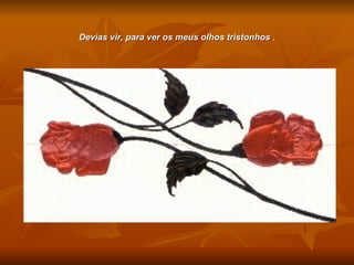 Devias vir, para ver os meus olhos tristonhos  . 