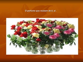 O perfume que roubam de ti, ai  . 