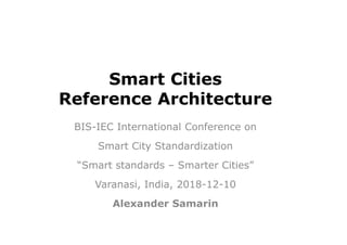 Smart Cities
Reference Architecture
BIS-IEC International Conference on
Smart City Standardization
“Smart standards – Smarter Cities”
Varanasi, India, 2018-12-10
Alexander Samarin
 