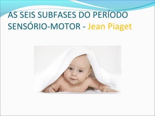 AS SEIS SUBFASES DO PERÍODO
SENSÓRIO-MOTOR - Jean Piaget
 