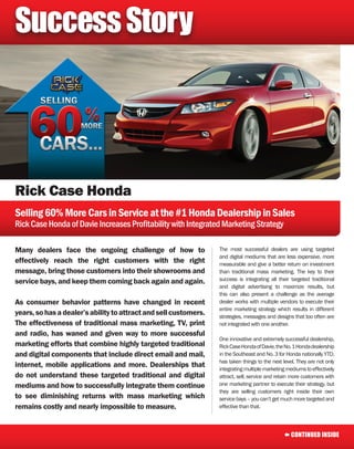 Success Story




Rick Case Honda
Selling 60% More Cars in Service at the #1 Honda Dealership in Sales
Rick Case Honda of Davie Increases Profitability with Integrated Marketing Strategy

Many dealers face the ongoing challenge of how to                 The most successful dealers are using targeted
                                                                  and digital mediums that are less expensive, more
effectively reach the right customers with the right              measurable and give a better return on investment
message, bring those customers into their showrooms and           than traditional mass marketing. The key to their
service bays, and keep them coming back again and again.          success is integrating all their targeted traditional
                                                                  and digital advertising to maximize results, but
                                                                  this can also present a challenge as the average
As consumer behavior patterns have changed in recent              dealer works with multiple vendors to execute their
                                                                  entire marketing strategy which results in different
years, so has a dealer’s ability to attract and sell customers.   strategies, messages and designs that too often are
The effectiveness of traditional mass marketing, TV, print        not integrated with one another.
and radio, has waned and given way to more successful
                                                                  One innovative and extremely successful dealership,
marketing efforts that combine highly targeted traditional        Rick Case Honda of Davie, the No. 1 Honda dealership
and digital components that include direct email and mail,        in the Southeast and No. 3 for Honda nationally YTD,
                                                                  has taken things to the next level. They are not only
internet, mobile applications and more. Dealerships that          integrating multiple marketing mediums to effectively
do not understand these targeted traditional and digital          attract, sell, service and retain more customers with
mediums and how to successfully integrate them continue           one marketing partner to execute their strategy, but
                                                                  they are selling customers right inside their own
to see diminishing returns with mass marketing which              service bays – you can’t get much more targeted and
remains costly and nearly impossible to measure.                  effective than that.



                                                                                               Å CONTINUED INSIDE
 