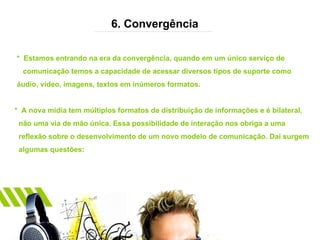 6. Convergência *  Estamos entrando na era da convergência, quando em um único serviço de  comunicação temos a capacidade de acessar diversos tipos de suporte como  áudio, vídeo, imagens, textos em inúmeros formatos. *  A nova mídia tem múltiplos formatos de distribuição de informações e é bilateral,  não uma via de mão única. Essa possibilidade de interação nos obriga a uma  reflexão sobre o desenvolvimento de um novo modelo de comunicação. Daí surgem  algumas questões: 