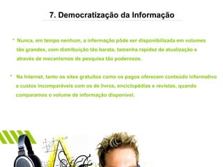 7. Democratização da Informação *  Nunca, em tempo nenhum, a informação pôde ser disponibilizada em volumes  tão grandes, com distribuição tão barata, tamanha rapidez de atualização e  através de mecanismos de pesquisa tão poderosos. *  Na Internet, tanto os sites gratuitos como os pagos oferecem conteúdo informativo a custos incomparáveis com os de livros, enciclopédias e revistas, quando  comparamos o volume de informação disponível. 