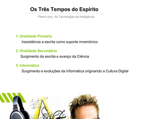 Os Três Tempos do Espírito Pierre Lévy. As Tecnologias da Inteligência 1. Oralidade Primária Inexistência a escrita como suporte mnemônico 2. Oralidade Secundária Surgimento da escrita e avanço da Ciência 3. Informática Surgimento e evoluções da Informática originando a Cultura Digital 