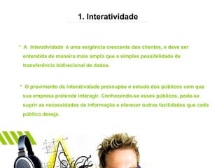 1. Interatividade *  A  Interatividade  é uma exigência crescente dos clientes, e deve ser entendida de maneira mais ampla que a simples possibilidade de transferência bidirecional de dados. *  O provimento de interatividade pressupõe o estudo dos públicos com que  sua empresa pretende interagir. Conhecendo-se esses públicos, pode-se  suprir as necessidades de informação e oferecer outras facilidades que cada público deseja. 