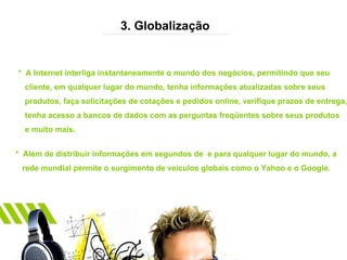 3. Globalização *  A Internet interliga instantaneamente o mundo dos negócios, permitindo que seu  cliente, em qualquer lugar do mundo, tenha informações atualizadas sobre seus  produtos, faça solicitações de cotações e pedidos online, verifique prazos de entrega,  tenha acesso a bancos de dados com as perguntas freqüentes sobre seus produtos e muito mais. *  Além de distribuir informações em segundos de  e para qualquer lugar do mundo, a  rede mundial permite o surgimento de veículos globais como o Yahoo e o Google. 
