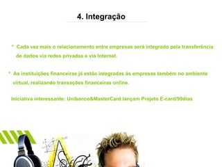 4. Integração *  Cada vez mais o relacionamento entre empresas será integrado pela transferência de dados via redes privadas e via Internet. *  As instituições financeiras já estão integradas às empresas também no ambiente  virtual, realizando transações financeiras online. Iniciativa interessante: Unibanco&MasterCard lançam Projeto E-card/99dias 