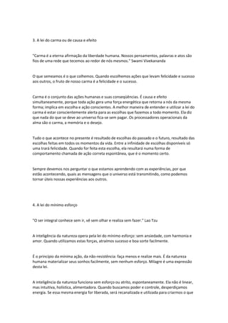 3. A lei do carma ou de causa e efeito
"Carma é a eterna afirmação da liberdade humana. Nossos pensamentos, palavras e atos são
fios de uma rede que tecemos ao redor de nós mesmos." Swami Vivekananda
O que semeamos é o que colhemos. Quando escolhemos ações que levam felicidade e sucesso
aos outros, o fruto de nosso carma é a felicidade e o sucesso.
Carma é o conjunto das ações humanas e suas conseqüências. É causa e efeito
simultaneamente, porque toda ação gera uma força energética que retorna a nós da mesma
forma; implica em escolha e ação conscientes. A melhor maneira de entender e utilizar a lei do
carma é estar conscientemente alerta para as escolhas que fazemos a todo momento. Ela diz
que nada do que se deve ao universo fica-se sem pagar. Os processadores operacionais da
alma são o carma, a memória e o desejo.
Tudo o que acontece no presente é resultado de escolhas do passado e o futuro, resultado das
escolhas feitas em todos os momentos da vida. Entre a infinidade de escolhas disponíveis só
uma trará felicidade. Quando for feita esta escolha, ela resultará numa forma de
comportamento chamada de ação correta espontânea, que é o momento certo.
Sempre devemos nos perguntar o que estamos aprendendo com as experiências, por que
estão acontecendo, quais as mensagens que o universo está transmitindo, como podemos
tornar úteis nossas experiências aos outros.
4. A lei do mínimo esforço
"O ser integral conhece sem ir, vê sem olhar e realiza sem fazer." Lao Tzu
A inteligência da natureza opera pela lei do mínimo esforço: sem ansiedade, com harmonia e
amor. Quando utilizamos estas forças, atraímos sucesso e boa sorte facilmente.
É o princípio da mínima ação, da não-resistência: faça menos e realize mais. É da natureza
humana materializar seus sonhos facilmente, sem nenhum esforço. Milagre é uma expressão
desta lei.
A inteligência da natureza funciona sem esforço ou atrito, espontaneamente. Ela não é linear,
mas intuitiva, holística, alimentadora. Quando buscamos poder e controle, desperdiçamos
energia. Se essa mesma energia for liberada, será recanalizada e utilizada para criarmos o que
 
