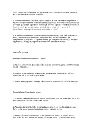 Todos têm um propósito de vida, um dom singular ou um talento único para dar aos outros.
Para cada dom há necessidades específicas.
A palavra darma vem do sânscrito e significa propósito de vida. Ela tem três componentes. 1.
Estamos aqui para encontrar nosso verdadeiro Eu (espiritual), pois somos seres espirituais que
de vez em quando têm experiências humanas; 2. Devemos expressar nosso talento singular. A
lei do darma diz que todos temos um talento único, só nosso; e 3. Devemos servir à
humanidade e sempre perguntar: como posso ajudar os outros?
A lei do darma é plenamente utilizada quando combinamos nossa capacidade de expressar
nosso talento único com benefícios à humanidade. Para utilizá-la plenamente, há
compromissos: 1. procurar o Eu superior, além do ego, com práticas espirituais; 2. descobrir
o(s) talento(s) único(s); 3. perguntar-se como melhor servir à humanidade.
APLICAÇÃO DAS LEIS
Domingos: lei da potencialidade pura - passos:
1. Reservar um momento, duas vezes ao dia, para ficar em silêncio, apenas ser (30 minutos de
manhã e 30 à noite).
2. Reservar um período do dia para comungar com a natureza e observar, em silêncio, a
inteligência que há em todas as coisas vivas.
3. Praticar o não-julgamento. Começar o dia dizendo: "hoje não julgarei nada que aconteça."
Segundas Feiras: lei da doação - passos:
1. Presentear todos os que encontrar com um cumprimento, uma flor, uma oração, um sorriso.
Levar sempre um presente quando visitar alguém.
2. Agradecer, diariamente, todas as dádivas da vida: a luz do Sol, o canto dos pássaros, as
flores e estar aberto para receber outros presentes, materiais ou não.
3. Assumir o compromisso de manter a riqueza circulando, dando e recebendo carinho,
afeição, apreço, amor. Desejar, em silêncio, felicidade e alegria a todos os que encontrar.
 