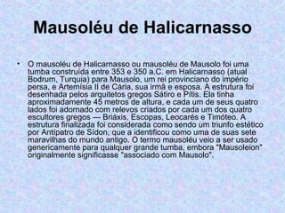 Mausoléu de Halicarnasso O mausoléu de Halicarnasso ou mausoléu de Mausolo foi uma tumba construída entre 353 e 350 a.C. em Halicarnasso (atual Bodrum, Turquia) para Mausolo, um rei provinciano do império  persa, e Artemísia II de Cária, sua irmã e esposa. A estrutura foi desenhada pelos arquitetos gregos Sátiro e Pítis. Ela tinha aproximadamente 45 metros de altura, e cada um de seus quatro lados foi adornado com relevos criados por cada um dos quatro escultores gregos — Briáxis, Escopas, Leocarés e Timóteo. A estrutura finalizada foi considerada como sendo um triunfo estético por Antípatro de Sídon, que a identificou como uma de suas sete maravilhas do mundo antigo. O termo mausoléu veio a ser usado genericamente para qualquer grande tumba, embora "Mausoleion" originalmente significasse "associado com Mausolo". 