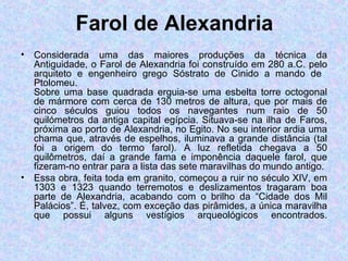 Farol de Alexandria Considerada uma das maiores produções da técnica da Antiguidade, o Farol de Alexandria foi construído em 280 a.C. pelo arquiteto e engenheiro grego Sóstrato de Cinido a mando de  Ptolomeu. Sobre uma base quadrada erguia-se uma esbelta torre octogonal de mármore com cerca de 130 metros de altura, que por mais de cinco séculos guiou todos os navegantes num raio de 50 quilómetros da antiga capital egípcia. Situava-se na ilha de Faros, próxima ao porto de Alexandria, no Egito. No seu interior ardia uma chama que, através de espelhos, iluminava a grande distância (tal foi a origem do termo farol). A luz refletida chegava a 50 quilômetros, daí a grande fama e imponência daquele farol, que fizeram-no entrar para a lista das sete maravilhas do mundo antigo. Essa obra, feita toda em granito, começou a ruir no século XIV, em 1303 e 1323 quando terremotos e deslizamentos tragaram boa parte de Alexandria, acabando com o brilho da “Cidade dos Mil Palácios”. É, talvez, com exceção das pirâmides, a única maravilha que possui alguns vestígios arqueológicos encontrados. 