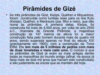 Pirâmides de Gizé   As três pirâmides de Gizé, Keóps, Quéfren e Miquerinos, foram  construídas como tumbas reais para os reis Kufu (Keóps), Quéfren, e Menkaure (pai, filho e neto), que dão nome às pirâmides. A primeira delas, Keóps, foi construída há mais de 4.500 anos, por volta do ano 2550 a.C., chamada de Grande Pirâmide, a majestosa construção de 147 metros de altura foi a maior construção feita pelo homem durante mais de quatro mil anos, sendo superada apenas no final do século XIX (precisamente em 1900), com a construção da Torre Eiffel. Ela t em mais de 5 milhões de pedras com mais de duas toneladas e meia cada uma.  O curioso é que as pirâmides de Gizé já eram as mais antigas dentre todas as maravilhas do mundo antigo (afinal, na época já fazia mais de dois mil anos que haviam sido construídas) e são justamente as únicas que se mantém até hoje. 