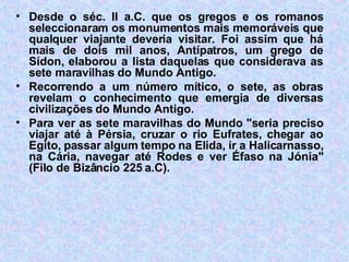 Desde o séc. II a.C. que os gregos e os romanos seleccionaram os monumentos mais memoráveis que qualquer viajante deveria visitar. Foi assim que há mais de dois mil anos, Antípatros, um grego de Sídon, elaborou a lista daquelas que considerava as sete maravilhas do Mundo Antigo. Recorrendo a um número mítico, o sete, as obras revelam o conhecimento que emergia de diversas civilizações do Mundo Antigo. Para ver as sete maravilhas do Mundo "seria preciso viajar até à Pérsia, cruzar o rio Eufrates, chegar ao Egito, passar algum tempo na Elida, ir a Halicarnasso, na Cária, navegar até Rodes e ver Éfaso na Jónia" (Filo de Bizâncio 225 a.C). 
