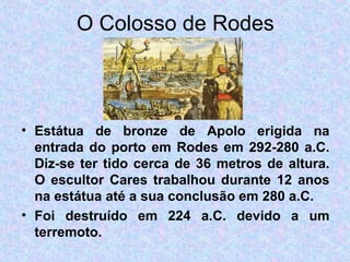 O Colosso de Rodes Estátua de bronze de Apolo erigida na entrada do porto em Rodes em 292-280 a.C. Diz-se ter tido cerca de 36 metros de altura. O escultor Cares trabalhou durante 12 anos na estátua até a sua conclusão em 280 a.C. Foi destruído em 224 a.C. devido a um terremoto.         