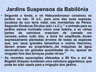 Jardins Suspensos da Babilônia   Segundo a lenda, o rei Nabucodonosor construiu os jardins no séc. VI a.C. para uma das suas esposas, saudosa da sua terra natal, nas montanhas da Pérsia. Segundo Diodorus Siculus (séc I a.C.), " a entrada para os jardins estava inclinada como uma ladeira, e as várias partes da estrutura cresciam de camada em camada...sobre tudo isto, a terra foi empilhada...foram expressamente plantadas árvores de todas as espécies que, por seus grandes tamanhos e outros fascínios, davam prazer ao proprietário...As máquinas de água elevavam-na em grandes quantidades do rio, apesar de ninguém fora dos terraços poder vê-las."  As recentes escavações efetuadas a 88 Km a sul de Bagdah (Iraque) revelaram uma estrutura gigantesca, que pode ter sido usada para a irrigação dos jardins. 