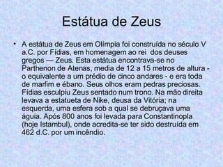 Estátua de Zeus A estátua de Zeus em Olímpia foi construída no século V a.C. por Fídias, em homenagem ao rei  dos deuses gregos — Zeus. Esta estátua encontrava-se no Parthenon de Atenas, media de 12 a 15 metros de altura - o equivalente a um prédio de cinco andares - e era toda de marfim e ébano. Seus olhos eram pedras preciosas. Fídias esculpiu Zeus sentado num trono. Na mão direita levava a estatueta de Nike, deusa da Vitória; na esquerda, uma esfera sob a qual se debruçava uma águia. Após 800 anos foi levada para Constantinopla (hoje Istambul), onde acredita-se ter sido destruída em 462 d.C. por um incêndio.  