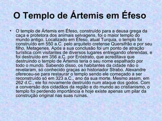 O Templo de Ártemis em Éfeso   O templo de Ártemis em Éfeso, construído para a deusa grega da caça e protetora dos animais selvagens, foi o maior templo do mundo antigo. Localizado em Éfeso, atual Turquia, o templo foi  construído em 550 a.C. pelo arquiteto cretense Quersifrão e por seu filho, Metagenes. Após a sua conclusão foi um ponto de atração turística com visitantes de diversos lugares entregando oferendas, e foi destruído em 356 a.C. por Eróstrato, que acreditava que destruindo o templo de Ártemis teria o seu nome espalhado por todo o mundo. Sabendo disso, os habitantes da cidade não o revelaram, só conhecido graças ao historiador Strabo. Alexandre ofereceu-se para restaurar o templo sendo ele começado a ser reconstruído só em 323 a.C., ano da sua morte. Mesmo assim, em 262 d.C., ele foi novamente destruído num ataque dos godos. Com a conversão dos cidadãos da região e do mundo ao cristianismo, o templo foi perdendo importância e hoje existe apenas um pilar da construção original nas suas ruínas. 