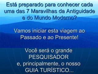 Está preparado para conhecer cada uma das 7 Maravilhas da Antiguidade e do Mundo Moderno? Vamos iniciar esta viagem ao Passado e ao Presente!   Você será o grande  PESQUISADOR  e, principalmente, o nosso  GUIA TURÍSTICO... 