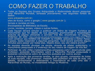 COMO FAZER O TRABALHO Todas as Equipes dos Grupos Antiguidade e Modernidade devem pesquisar uma Maravilha Mundial, sorteada previamente, nas seguintes fontes de dados: www.wikipedia.com.br ; sites de busca, como o google (  www.google.com.br  ); Jornais e revistas on line; Enciclopédias da Biblioteca da Escola; Livros, revistas, jornais, vídeos e outras fontes. Cada Equipe deverá simular e publicar um Diário de Viagem Turística ao monumento que foi objeto de sua pesquisa, promovendo a hospedagem gratuita da página utilizando o servidor Vila Bol, encontrado no seguinte endereço da web:  http://vila.bol.uol.com.br/editores/passo_a_passo_inicio_viagem.html. “Para você construir seu DIÁRIO DE VIAGEM na VilaBOL utilizando o Editor Passo-a-passo, basta responder a algumas perguntas. Você levará somente alguns minutos para passar por todas elas. Depois disso, seu site estará pronto!”  As equipes deverão divulgar na escola, através de pôster publicitário, o monumento pesquisado e o endereço do seu roteiro de viagem da Vila Bol. Participar da wiki (http://setemaravilhas.wikispaces.com/) desenvolvida pelo professor, postando informações sobre a Maravilha Mundial pesquisada e postando comentários sobre os assuntos postados por outros alunos. Após a realização das primeiras tarefas, os dois grupos, compostos de todas as suas equipes, irão promover, mediado pelo professor em sala de aula, um debate, apresentando e defendendo a importância de cada uma das 7 Maravilhas do Mundo, na modalidade Antiga ou Moderna. 