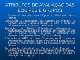ATRIBUTOS DE AVALIAÇÃO DAS EQUIPES E GRUPOS O valor do trabalho será 10 pontos, distribuído desta forma: Construção e publicação do Roteiro de Viagem:  5 pontos, sendo 1 para o design, 2 para o conteúdo informacional e 2 para a criatividade. Produção de Pôster Publicitário, divulgando o Monumento Pesquisado e a página do Roteiro na Vila Bol:  1 ponto, sendo 0,5 para a qualidade dos elementos de persuasão e 0,5 para o design. Interação na WIKI da turma: 2 pontos, sendo 1 para as informações postadas sobre a Maravilha pesquisada e 1 para os comentários sobre as exposições dos outros alunos. Participação individual no Debate Oral Regrado:  2 pontos, sendo 1 para o conhecimento sobre o tema, 0,5 para as atitudes de expressão oral e 0,5 para a interação com o grupo. 