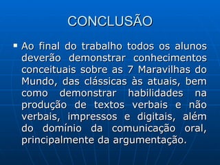 CONCLUSÃO Ao final do trabalho todos os alunos deverão demonstrar conhecimentos conceituais sobre as 7 Maravilhas do Mundo, das clássicas às atuais, bem como demonstrar habilidades na produção de textos verbais e não verbais, impressos e digitais, além do domínio da comunicação oral, principalmente da argumentação. 