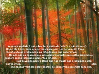A quinta verdade é que o bambu é cheio de “nós” ( e não de eu’s ).  Como ele é ôco, sabe que se crescesse sem nós seria muito fraco.  Os nós são os problemas e as dificuldades que superamos.  Os nós são as pessoas que nos ajudam, aqueles que estão próximos e  acabam sendo força nos momentos difíceis.  Não devemos pedir a Deus que nos afaste dos problemas e dos sofrimentos.  Eles são nossos melhores professores, se soubermos aprender com eles. 