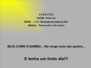 C R É D I T O S AUTOR:   Padre Léo FONTE:  ... Livro “ Buscando as coisas do Alto ” MÚSICA:   “Flauta andina” (De bambu) SEJA COMO O BAMBU... Ele verga mais não quebra... E tenha um lindo dia!!! 